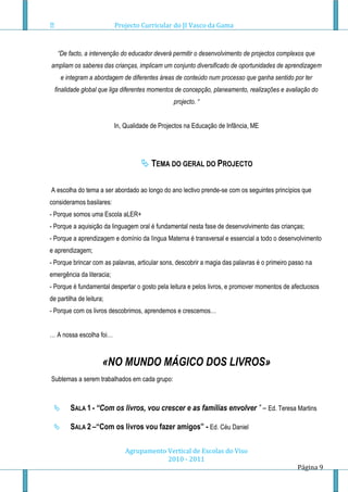 Projecto Curricular do JI Vasco da Gama



   “De facto, a intervenção do educador deverá permitir o desenvolvimento de projectos complexos que
ampliam os saberes das crianças, implicam um conjunto diversificado de oportunidades de aprendizagem
     e integram a abordagem de diferentes áreas de conteúdo num processo que ganha sentido por ter
  finalidade global que liga diferentes momentos de concepção, planeamento, realizações e avaliação do
                                                 projecto. “


                           In, Qualidade de Projectos na Educação de Infância, ME




                                      TEMA DO GERAL DO PROJECTO

A escolha do tema a ser abordado ao longo do ano lectivo prende-se com os seguintes princípios que
consideramos basilares:
- Porque somos uma Escola aLER+
- Porque a aquisição da linguagem oral é fundamental nesta fase de desenvolvimento das crianças;
- Porque a aprendizagem e domínio da língua Materna é transversal e essencial a todo o desenvolvimento
e aprendizagem;
- Porque brincar com as palavras, articular sons, descobrir a magia das palavras é o primeiro passo na
emergência da literacia;
- Porque é fundamental despertar o gosto pela leitura e pelos livros, e promover momentos de afectuosos
de partilha de leitura;
- Porque com os livros descobrimos, aprendemos e crescemos…


… A nossa escolha foi…



                      «NO MUNDO MÁGICO DOS LIVROS»
Subtemas a serem trabalhados em cada grupo:



       SALA 1 - “Com os livros, vou crescer e as famílias envolver ” – Ed. Teresa Martins

       SALA 2 –“Com os livros vou fazer amigos” - Ed. Céu Daniel

                               Agrupamento Vertical de Escolas do Viso
                                           2010 - 2011
                                                                                                Página 9
 