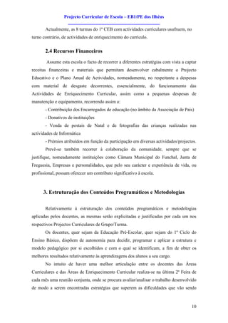 Projecto Curricular de Escola – EB1/PE dos Ilhéus
                   ________________________________________
       Actualmente, as 8 turmas do 1º CEB com actividades curriculares usufruem, no
turno contrário, de actividades de enriquecimento do currículo.


       2.4 Recursos Financeiros

        Assume esta escola o facto de recorrer a diferentes estratégias com vista a captar
receitas financeiras e materiais que permitam desenvolver cabalmente o Projecto
Educativo e o Plano Anual de Actividades, nomeadamente, no respeitante a despesas
com material de desgaste decorrentes, essencialmente, do funcionamento das
Actividades de Enriquecimento Curricular, assim como a pequenas despesas de
manutenção e equipamento, recorrendo assim a:
       - Contribuição dos Encarregados de educação (no âmbito da Associação de Pais)
       - Donativos de instituições
       - Venda de postais de Natal e de fotografias das crianças realizadas nas
actividades de Informática
       - Prémios atribuídos em função da participação em diversas actividades/projectos.
       Prevê-se também recorrer à colaboração da comunidade, sempre que se
justifique, nomeadamente instituições como Câmara Municipal do Funchal, Junta de
Freguesia, Empresas e personalidades, que pelo seu carácter e experiência de vida, ou
profissional, possam oferecer um contributo significativo à escola.



      3. Estruturação dos Conteúdos Programáticos e Metodologias

       Relativamente à estruturação dos conteúdos programáticos e metodologias
aplicadas pelos docentes, as mesmas serão explicitadas e justificadas por cada um nos
respectivos Projectos Curriculares de Grupo/Turma.
       Os docentes, quer sejam da Educação Pré-Escolar, quer sejam do 1º Ciclo do
Ensino Básico, dispõem de autonomia para decidir, programar e aplicar a estrutura e
modelo pedagógico por si escolhidos e com o qual se identificam, a fim de obter os
melhores resultados relativamente às aprendizagens dos alunos a seu cargo.
       No intuito de haver uma melhor articulação entre os docentes das Áreas
Curriculares e das Áreas de Enriquecimento Curricular realiza-se na última 2ª Feira de
cada mês uma reunião conjunta, onde se procura avaliar/analisar o trabalho desenvolvido
de modo a serem encontradas estratégias que superem as dificuldades que vão sendo



                                                                                       10
 