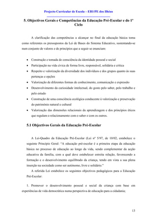 Projecto Curricular de Escola – EB1/PE dos Ilhéus
                    ________________________________________
 5. Objectivos Gerais e Competências da Educação Pré-Escolar e do 1º
                                Ciclo


       A clarificação das competências a alcançar no final da educação básica toma
como referentes os pressupostos da Lei de Bases do Sistema Educativo, sustentando-se
num conjunto de valores e de princípios que a seguir se enunciam:


   ·   Construção e tomada de consciência da identidade pessoal e social
   ·   Participação na vida cívica de forma livre, responsável, solidária e crítica
   ·   Respeito e valorização da diversidade dos indivíduos e dos grupos quanto às suas
       pertenças e opções
   ·   Valorização de diferentes formas de conhecimento, comunicação e expressão
   ·   Desenvolvimento da curiosidade intelectual, do gosto pelo saber, pelo trabalho e
       pelo estudo
   ·   Construção de uma consciência ecológica conducente à valorização e preservação
       do património natural e cultural
   ·   Valorização das dimensões relacionais da aprendizagem e dos princípios éticos
       que regulam o relacionamento com o saber e com os outros.


   5.1 Objectivos Gerais da Educação Pré-Escolar


       A Lei-Quadro da Educação Pré-Escolar (Lei nº 5/97, de 10/02, estabelece o
   seguinte Princípio Geral: “A educação pré-escolar é a primeira etapa da educação
   básica no processo de educação ao longo da vida, sendo complementar da acção
   educativa da família, com a qual deve estabelecer estreita relação, favorecendo a
   formação e o desenvolvimento equilibrado da criança, tendo em vista a sua plena
   inserção na sociedade como ser autónomo, livre e solidário.”
       A referida Lei estabelece os seguintes objectivos pedagógicos para a Educação
   Pré-Escolar:

   1. Promover o desenvolvimento pessoal e social da criança com base em
experiências de vida democrática numa perspectiva de educação para a cidadania;




                                                                                      13
 