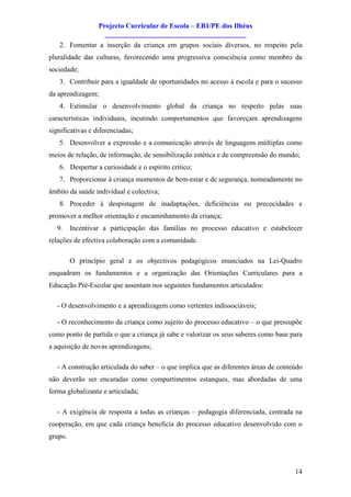 Projecto Curricular de Escola – EB1/PE dos Ilhéus
                    ________________________________________
   2. Fomentar a inserção da criança em grupos sociais diversos, no respeito pela
pluralidade das culturas, favorecendo uma progressiva consciência como membro da
sociedade;
   3. Contribuir para a igualdade de oportunidades no acesso à escola e para o sucesso
da aprendizagem;
   4. Estimular o desenvolvimento global da criança no respeito pelas suas
características individuais, incutindo comportamentos que favoreçam aprendizagens
significativas e diferenciadas;
   5. Desenvolver a expressão e a comunicação através de linguagens múltiplas como
meios de relação, de informação, de sensibilização estética e de compreensão do mundo;
   6. Despertar a curiosidade e o espírito crítico;
   7. Proporcionar à criança momentos de bem-estar e de segurança, nomeadamente no
âmbito da saúde individual e colectiva;
   8. Proceder à despistagem de inadaptações, deficiências ou precocidades e
promover a melhor orientação e encaminhamento da criança;
   9.    Incentivar a participação das famílias no processo educativo e estabelecer
relações de efectiva colaboração com a comunidade.

         O princípio geral e os objectivos pedagógicos enunciados na Lei-Quadro
enquadram os fundamentos e a organização das Orientações Curriculares para a
Educação Pré-Escolar que assentam nos seguintes fundamentos articulados:

   - O desenvolvimento e a aprendizagem como vertentes indissociáveis;

   - O reconhecimento da criança como sujeito do processo educativo – o que pressupõe
como ponto de partida o que a criança já sabe e valorizar os seus saberes como base para
a aquisição de novas aprendizagens;

   - A construção articulada do saber – o que implica que as diferentes áreas de conteúdo
não deverão ser encaradas como compartimentos estanques, mas abordadas de uma
forma globalizante e articulada;

   - A exigência de resposta a todas as crianças – pedagogia diferenciada, centrada na
cooperação, em que cada criança beneficia do processo educativo desenvolvido com o
grupo.




                                                                                      14
 