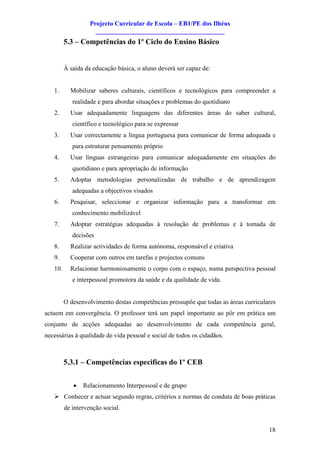 Projecto Curricular de Escola – EB1/PE dos Ilhéus
                     ________________________________________
         5.3 – Competências do 1º Ciclo do Ensino Básico


         À saída da educação básica, o aluno deverá ser capaz de:


   1.      Mobilizar saberes culturais, científicos e tecnológicos para compreender a
            realidade e para abordar situações e problemas do quotidiano
   2.      Usar adequadamente linguagens das diferentes áreas do saber cultural,
            científico e tecnológico para se expressar
   3.      Usar correctamente a língua portuguesa para comunicar de forma adequada e
            para estruturar pensamento próprio
   4.      Usar línguas estrangeiras para comunicar adequadamente em situações do
            quotidiano e para apropriação de informação
   5.      Adoptar metodologias personalizadas de trabalho e de aprendizagem
            adequadas a objectivos visados
   6.      Pesquisar, seleccionar e organizar informação para a transformar em
            conhecimento mobilizável
   7.      Adoptar estratégias adequadas à resolução de problemas e à tomada de
            decisões
   8.      Realizar actividades de forma autónoma, responsável e criativa
   9.      Cooperar com outros em tarefas e projectos comuns
   10.     Relacionar harmoniosamente o corpo com o espaço, numa perspectiva pessoal
            e interpessoal promotora da saúde e da qualidade de vida.


         O desenvolvimento destas competências pressupõe que todas as áreas curriculares
actuem em convergência. O professor terá um papel importante ao pôr em prática um
conjunto de acções adequadas ao desenvolvimento de cada competência geral,
necessárias à qualidade de vida pessoal e social de todos os cidadãos.



         5.3.1 – Competências especificas do 1º CEB


            ·   Relacionamento Interpessoal e de grupo
   Ø Conhecer e actuar segundo regras, critérios e normas de conduta de boas práticas
         de intervenção social.


                                                                                     18
 
