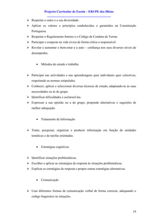 Projecto Curricular de Escola – EB1/PE dos Ilhéus
                ________________________________________
Ø Respeitar o outro e a sua diversidade.
Ø Aplicar os valores e princípios estabelecidos e garantidos na Constituição
   Portuguesa.
Ø Respeitar o Regulamento Interno e o Código de Conduta da Turma.
Ø Participar e cooperar na vida cívica de forma crítica e responsável.
Ø Revelar e aumentar o bem-estar e a auto – confiança nos seus diversos níveis de
   desempenho.


       ·   Métodos de estudo e trabalho


Ø Participar nas actividades e nas aprendizagens quer individuais quer colectivas,
   respeitando as normas estipuladas.
Ø Conhecer, aplicar e seleccionar diversas técnicas de estudo, adaptando-as às suas
   necessidades ou às do grupo.
Ø Identificar dificuldades e esclarecê-las.
Ø Expressar a sua opinião ou a do grupo, propondo alternativas e sugestões de
   melhor adequação.


       ·   Tratamento de Informação


Ø Tratar, pesquisar, organizar e produzir informação em função de unidades
   temáticas e de tarefas orientadas.


       ·   Estratégias cognitivas


Ø Identificar situações problemáticas.
Ø Escolher e aplicar as estratégias de resposta às situações problemáticas.
Ø Explicar as estratégias de resposta e propor outras estratégias alternativas.


       ·   Comunicação


Ø Usar diferentes formas de comunicação verbal de forma correcta, adequando o
   código linguístico às situações.



                                                                                  19
 