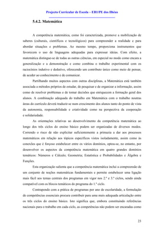 Projecto Curricular de Escola – EB1/PE dos Ilhéus
                     ________________________________________
       5.4.2. Matemática


       A competência matemática, como foi caracterizada, promove a mobilização de
saberes (culturais, científicos e tecnológicos) para compreender a realidade e para
abordar situações e problemas. Ao mesmo tempo, proporciona instrumentos que
favorecem o uso de linguagens adequadas para expressar ideias. Com efeito, a
matemática distingue-se de todas as outras ciências, em especial no modo como encara a
generalização e a demonstração e como combina o trabalho experimental com os
raciocínios indutivo e dedutivo, oferecendo um contributo único como meio de pensar,
de aceder ao conhecimento e de comunicar.
       Partilhando muitos aspectos com outras disciplinas, a Matemática está também
associada a métodos próprios de estudar, de pesquisar e de organizar a informação, assim
como de resolver problemas e de tomar decisões que enriquecem a formação geral dos
alunos. A combinação adequada do trabalho em Matemática com o trabalho noutras
áreas do currículo deverá traduzir-se num crescimento dos alunos tanto do ponto de vista
da autonomia, responsabilidade e criatividade como na perspectiva da cooperação
e solidariedade.
       As orientações relativas ao desenvolvimento da competência matemática ao
longo dos três ciclos do ensino básico podem ser organizadas de diversos modos.
Correndo o risco de não explicitar suficientemente a primazia a dar aos processos
matemáticos em relação aos tópicos específicos vistos isoladamente, assim como às
conexões que é forçoso estabelecer entre os vários domínios, optou-se, no entanto, por
desenvolver os aspectos da competência matemática em quatro grandes domínios
temáticos: Números e Cálculo; Geometria; Estatística e Probabilidades e Álgebra e
Funções.
       Esta organização salienta que a competência matemática inclui a compreensão de
um conjunto de noções matemáticas fundamentais e permite estabelecer uma ligação
mais fácil aos temas centrais dos programas em vigor nos 2.º e 3.º ciclos, sendo ainda
compatível com os blocos temáticos do programa do 1.º ciclo.
       Contrapondo com a prática de programas por ano de escolaridade, a formulação
de competências essenciais procura contribuir para uma mais adequada articulação entre
os três ciclos do ensino básico. Isto significa que, embora constituindo referências
nacionais para o trabalho em cada ciclo, as competências não podem ser encaradas como



                                                                                     23
 