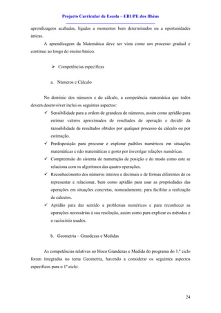 Projecto Curricular de Escola – EB1/PE dos Ilhéus
                     ________________________________________
aprendizagens acabadas, ligadas a momentos bem determinados ou a oportunidades
únicas.
          A aprendizagem da Matemática deve ser vista como um processo gradual e
contínuo ao longo do ensino básico.


              Ø Competências específicas


             a. Números e Cálculo


          No domínio dos números e do cálculo, a competência matemática que todos
devem desenvolver inclui os seguintes aspectos:
          ü Sensibilidade para a ordem de grandeza de números, assim como aptidão para
             estimar valores aproximados de resultados de operação e decidir da
             razoabilidade de resultados obtidos por qualquer processo de cálculo ou por
             estimação.
          ü Predisposição para procurar e explorar padrões numéricos em situações
             matemáticas e não matemáticas e gosto por investigar relações numéricas.
          ü Compreensão do sistema de numeração de posição e do modo como este se
             relaciona com os algoritmos das quatro operações.
          ü Reconhecimento dos números inteiros e decimais e de formas diferentes de os
             representar e relacionar, bem como aptidão para usar as propriedades das
             operações em situações concretas, nomeadamente, para facilitar a realização
             de cálculos.
          ü Aptidão para dar sentido a problemas numéricos e para reconhecer as
             operações necessárias à sua resolução, assim como para explicar os métodos e
             o raciocínio usados.


             b. Geometria – Grandezas e Medidas


          As competências relativas ao bloco Grandezas e Medida do programa do 1.º ciclo
foram integradas no tema Geometria, havendo a considerar os seguintes aspectos
específicos para o 1º ciclo:




                                                                                        24
 