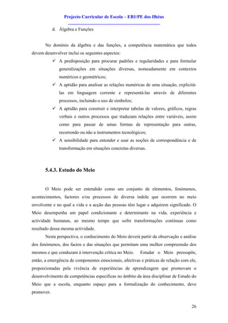 Projecto Curricular de Escola – EB1/PE dos Ilhéus
                    ________________________________________
            d. Álgebra e Funções


       No domínio da álgebra e das funções, a competência matemática que todos
devem desenvolver inclui os seguintes aspectos:
            ü A predisposição para procurar padrões e regularidades e para formular
               generalizações em situações diversas, nomeadamente em contextos
               numéricos e geométricos;
            ü A aptidão para analisar as relações numéricas de uma situação, explicitá-
               las em linguagem corrente e representá-las através de diferentes
               processos, incluindo o uso de símbolos;
            ü A aptidão para construir e interpretar tabelas de valores, gráficos, regras
               verbais e outros processos que traduzam relações entre variáveis, assim
               como para passar de umas formas de representação para outras,
               recorrendo ou não a instrumentos tecnológicos;
            ü A sensibilidade para entender e usar as noções de correspondência e de
               transformação em situações concretas diversas.



       5.4.3. Estudo do Meio


       O Meio pode ser entendido como um conjunto de elementos, fenómenos,
acontecimentos, factores e/ou processos de diversa índole que ocorrem no meio
envolvente e no qual a vida e a acção das pessoas têm lugar e adquirem significado. O
Meio desempenha um papel condicionante e determinante na vida, experiência e
actividade humanas, ao mesmo tempo que sofre transformações contínuas como
resultado dessa mesma actividade.
       Nesta perspectiva, o conhecimento do Meio deverá partir da observação e análise
dos fenómenos, dos factos e das situações que permitam uma melhor compreensão dos
mesmos e que conduzam à intervenção crítica no Meio.       Estudar o Meio pressupõe,
então, a emergência de componentes emocionais, afectivas e práticas de relação com ele,
proporcionadas pela vivência de experiências de aprendizagem que promovam o
desenvolvimento de competências específicas no âmbito da área disciplinar de Estudo do
Meio que a escola, enquanto espaço para a formalização do conhecimento, deve
promover.


                                                                                      26
 