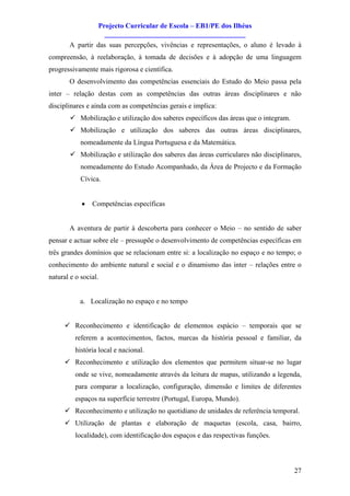 Projecto Curricular de Escola – EB1/PE dos Ilhéus
                    ________________________________________
       A partir das suas percepções, vivências e representações, o aluno é levado à
compreensão, à reelaboração, à tomada de decisões e à adopção de uma linguagem
progressivamente mais rigorosa e científica.
       O desenvolvimento das competências essenciais do Estudo do Meio passa pela
inter – relação destas com as competências das outras áreas disciplinares e não
disciplinares e ainda com as competências gerais e implica:
        ü Mobilização e utilização dos saberes específicos das áreas que o integram.
        ü Mobilização e utilização dos saberes das outras áreas disciplinares,
            nomeadamente da Língua Portuguesa e da Matemática.
        ü Mobilização e utilização dos saberes das áreas curriculares não disciplinares,
            nomeadamente do Estudo Acompanhado, da Área de Projecto e da Formação
            Cívica.


            ·   Competências específicas


       A aventura de partir à descoberta para conhecer o Meio – no sentido de saber
pensar e actuar sobre ele – pressupõe o desenvolvimento de competências específicas em
três grandes domínios que se relacionam entre si: a localização no espaço e no tempo; o
conhecimento do ambiente natural e social e o dinamismo das inter – relações entre o
natural e o social.


           a. Localização no espaço e no tempo


      ü Reconhecimento e identificação de elementos espácio – temporais que se
          referem a acontecimentos, factos, marcas da história pessoal e familiar, da
          história local e nacional.
      ü Reconhecimento e utilização dos elementos que permitem situar-se no lugar
          onde se vive, nomeadamente através da leitura de mapas, utilizando a legenda,
          para comparar a localização, configuração, dimensão e limites de diferentes
          espaços na superfície terrestre (Portugal, Europa, Mundo).
      ü Reconhecimento e utilização no quotidiano de unidades de referência temporal.
      ü Utilização de plantas e elaboração de maquetas (escola, casa, bairro,
          localidade), com identificação dos espaços e das respectivas funções.




                                                                                       27
 