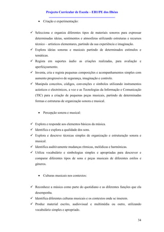 Projecto Curricular de Escola – EB1/PE dos Ilhéus
             ________________________________________
     ·   Criação e experimentação:


ü Selecciona e organiza diferentes tipos de materiais sonoros para expressar
   determinadas ideias, sentimentos e atmosferas utilizando estruturas e recursos
   técnico – artísticos elementares, partindo da sua experiência e imaginação.
ü Explora ideias sonoras e musicais partindo de determinados estímulos e
   temáticas.
ü Regista em suportes áudio as criações realizadas, para avaliação e
   aperfeiçoamento.
ü Inventa, cria e regista pequenas composições e acompanhamentos simples com
   aumento progressivo de segurança, imaginação e controlo.
ü Manipula conceitos, códigos, convenções e símbolos utilizando instrumentos
   acústicos e electrónicos, a voz e as Tecnologias da Informação e Comunicação
   (TIC) para a criação de pequenas peças musicais, partindo de determinadas
   formas e estruturas de organização sonora e musical.


     ·   Percepção sonora e musical:


ü Explora e responde aos elementos básicos da música.
ü Identifica e explora a qualidade dos sons.
ü Explora e descreve técnicas simples de organização e estruturação sonora e
   musical.
ü Identifica auditivamente mudanças rítmicas, melódicas e harmónicas.
ü Utiliza vocabulário e simbologias simples e apropriadas para descrever e
   comparar diferentes tipos de sons e peças musicais de diferentes estilos e
   géneros.


     ·   Culturas musicais nos contextos:


ü Reconhece a música como parte do quotidiano e as diferentes funções que ela
   desempenha.
ü Identifica diferentes culturas musicais e os contextos onde se inserem.
ü Produz material escrito, audiovisual e multimédia ou outro, utilizando
   vocabulário simples e apropriado.


                                                                                 34
 