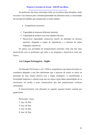 Projecto Curricular de Escola – EB1/PE dos Ilhéus
                      ________________________________________
       Os professores das áreas curriculares farão uso da prática desta disciplina, tendo
em conta o seu interesse para a interdisciplinaridade das diferentes áreas e a necessidade
da execução de trabalhos que enriquecerão os temas tratados.


              ·   Competências essenciais:


            ü Capacidade de manusear diferentes materiais
            ü Capacidade de produzir e/ou criar trabalhos diversos
           ü Desenvolver capacidades expressivas através da utilização de diversos
               materiais, alargando o campo de experiências e o domínio de outras
               linguagens expressivas.
       Os alunos, nas actividades de enriquecimento curricular, terão esta área mais
desenvolvida com as professoras que terão o seu programa a desenvolver neste ano
lectivo.


           6.4. Língua Estrangeira – Inglês


       Na Educação Pré-Escolar e no1.º CEB as competências cujo desenvolvimento se
considerou adequado a esta fase determinam que o processo de ensino se centre na
promoção de uma relação afectiva com a língua estrangeira. A sensibilização à
diversidade linguística e cultural exige que aos alunos sejam dadas oportunidades de se
envolverem em tarefas e actos comunicativos que lhes proporcionem vivências
estimulantes.
       O desenvolvimento será efectuado no seguinte esquema horário semanal por
grupo/turma:


       Pré-Escolar: 1 hora
       1º Ano: 2h 30m
       2º Ano: 2h 30m
       3º Ano: 2h 30m
       4º Ano: 2h 30m




                                                                                       36
 