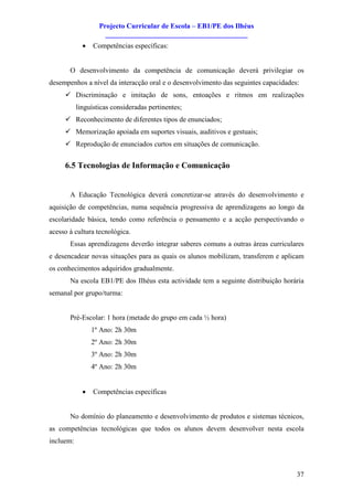 Projecto Curricular de Escola – EB1/PE dos Ilhéus
                     ________________________________________
             ·   Competências específicas:


       O desenvolvimento da competência de comunicação deverá privilegiar os
desempenhos a nível da interacção oral e o desenvolvimento das seguintes capacidades:
     ü Discriminação e imitação de sons, entoações e ritmos em realizações
           linguísticas consideradas pertinentes;
     ü Reconhecimento de diferentes tipos de enunciados;
     ü Memorização apoiada em suportes visuais, auditivos e gestuais;
     ü Reprodução de enunciados curtos em situações de comunicação.


     6.5 Tecnologias de Informação e Comunicação


       A Educação Tecnológica deverá concretizar-se através do desenvolvimento e
aquisição de competências, numa sequência progressiva de aprendizagens ao longo da
escolaridade básica, tendo como referência o pensamento e a acção perspectivando o
acesso à cultura tecnológica.
       Essas aprendizagens deverão integrar saberes comuns a outras áreas curriculares
e desencadear novas situações para as quais os alunos mobilizam, transferem e aplicam
os conhecimentos adquiridos gradualmente.
       Na escola EB1/PE dos Ilhéus esta actividade tem a seguinte distribuição horária
semanal por grupo/turma:


       Pré-Escolar: 1 hora (metade do grupo em cada ½ hora)
                 1º Ano: 2h 30m
                 2º Ano: 2h 30m
                 3º Ano: 2h 30m
                 4º Ano: 2h 30m


             ·   Competências específicas


       No domínio do planeamento e desenvolvimento de produtos e sistemas técnicos,
as competências tecnológicas que todos os alunos devem desenvolver nesta escola
incluem:



                                                                                    37
 