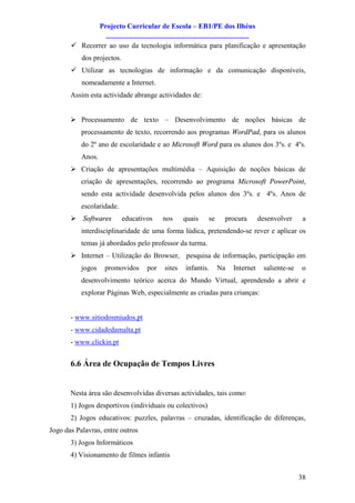 Projecto Curricular de Escola – EB1/PE dos Ilhéus
                     ________________________________________
       ü Recorrer ao uso da tecnologia informática para planificação e apresentação
           dos projectos.
       ü Utilizar as tecnologias de informação e da comunicação disponíveis,
           nomeadamente a Internet.
       Assim esta actividade abrange actividades de:


       Ø Processamento de texto – Desenvolvimento de noções básicas de
           processamento de texto, recorrendo aos programas WordPad, para os alunos
           do 2º ano de escolaridade e ao Microsoft Word para os alunos dos 3ºs. e 4ºs.
           Anos.
       Ø Criação de apresentações multimédia – Aquisição de noções básicas de
           criação de apresentações, recorrendo ao programa Microsoft PowerPoint,
           sendo esta actividade desenvolvida pelos alunos dos 3ºs. e 4ºs. Anos de
           escolaridade.
       Ø Softwares          educativos    nos     quais   se    procura        desenvolver      a
           interdisciplinaridade de uma forma lúdica, pretendendo-se rever e aplicar os
           temas já abordados pelo professor da turma.
       Ø Internet – Utilização do Browser, pesquisa de informação, participação em
           jogos    promovidos      por   sites   infantis.    Na   Internet     saliente-se   o
           desenvolvimento teórico acerca do Mundo Virtual, aprendendo a abrir e
           explorar Páginas Web, especialmente as criadas para crianças:


       - www.sitiodosmiudos.pt
       - www.cidadedamalta.pt
       - www.clickin.pt


       6.6 Área de Ocupação de Tempos Livres


       Nesta área são desenvolvidas diversas actividades, tais como:
       1) Jogos desportivos (individuais ou colectivos)
       2) Jogos educativos: puzzles, palavras – cruzadas, identificação de diferenças,
Jogo das Palavras, entre outros
       3) Jogos Informáticos
       4) Visionamento de filmes infantis


                                                                                               38
 