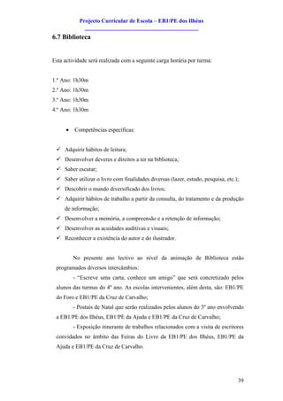 Projecto Curricular de Escola – EB1/PE dos Ilhéus
              ________________________________________
6.7 Biblioteca


Esta actividade será realizada com a seguinte carga horária por turma:


1.º Ano: 1h30m
2.º Ano: 1h30m
3.º Ano: 1h30m
4.º Ano: 1h30m


      ·   Competências específicas:


 ü Adquirir hábitos de leitura;
 ü Desenvolver deveres e direitos a ter na biblioteca;
 ü Saber escutar;
 ü Saber utilizar o livro com finalidades diversas (lazer, estudo, pesquisa, etc.);
 ü Descobrir o mundo diversificado dos livros;
 ü Adquirir hábitos de trabalho a partir da consulta, do tratamento e da produção
     de informação;
 ü Desenvolver a memória, a compreensão e a retenção de informação;
 ü Desenvolver as acuidades auditivas e visuais;
 ü Reconhecer a existência do autor e do ilustrador.


          No presente ano lectivo ao nível da animação de Biblioteca estão
 programados diversos intercâmbios:
          - “Escreve uma carta, conhece um amigo” que será concretizado pelos
 alunos das turmas do 4º ano. As escolas intervenientes, além desta, são: EB1/PE
 do Foro e EB1/PE da Cruz de Carvalho;
          - Postais de Natal que serão realizados pelos alunos do 3º ano envolvendo
 a EB1/PE dos Ilhéus, EB1/PE da Ajuda e EB1/PE da Cruz de Carvalho;
          - Exposição itinerante de trabalhos relacionados com a visita de escritores
 convidados no âmbito das Feiras do Livro da EB1/PE dos Ilhéus, EB1/PE da
 Ajuda e EB1/PE da Cruz de Carvalho.




                                                                                  39
 