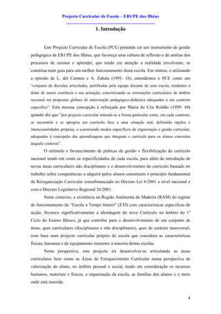 Projecto Curricular de Escola – EB1/PE dos Ilhéus
                       ________________________________________
                                      1. Introdução


       Este Projecto Curricular de Escola (PCE) pretende ser um instrumento de gestão
pedagógica da EB1/PE dos Ilhéus, que favoreça uma cultura de reflexão e de análise dos
processos de ensinar e aprender, que tendo em atenção a realidade envolvente, se
constitua num guia para um melhor funcionamento desta escola. Em síntese, e utilizando
a opinião de L. del Carmen e A. Zabala (1991: 16), entendemos o PCE como um
“conjunto de decisões articuladas, partilhadas pela equipa docente de uma escola, tendentes a
dotar de maior coerência a sua actuação, concretizando as orientações curriculares de âmbito
nacional em propostas globais de intervenção pedagógico-didáctica adequadas a um contexto
específico”. Esta mesma concepção é reforçada por Maria do Céu Roldão (1999: 44)
quando diz que “por projecto curricular entende-se a forma particular como, em cada contexto,
se reconstrói e se apropria um currículo face a uma situação real, definindo opções e
intencionalidades próprias, e construindo modos específicos de organização e gestão curricular,
adequados à concepção das aprendizagens que integram o currículo para os alunos concretos
daquele contexto”.
       O estímulo e favorecimento de práticas de gestão e flexibilização do currículo
nacional tendo em conta as especificidades de cada escola, para além da introdução de
novas áreas curriculares não disciplinares e o desenvolvimento do currículo baseado no
trabalho sobre competências a adquirir pelos alunos constituem o principio fundamental
da Reorganização Curricular consubstanciada no Decreto Lei 6/2001 a nível nacional e
com o Decreto Legislativo Regional 26/2001.
       Neste contexto, a existência na Região Autónoma da Madeira (RAM) do regime
de funcionamento de “Escola a Tempo Inteiro” (ETI) com características especificas de
acção, favorece significativamente a abordagem do novo Currículo no âmbito do 1º
Ciclo do Ensino Básico, já que contribui para o desenvolvimento de um conjunto de
áreas, quer curriculares (disciplinares e não disciplinares), quer de carácter transversal,
com base num projecto curricular próprio de escola que considera as características
físicas, humanas e de equipamento inerentes à maioria destas escolas.
       Nesta perspectiva, este projecto irá desenvolver-se articulando as áreas
curriculares bem como as Áreas de Enriquecimento Curricular numa perspectiva de
valorização do aluno, no âmbito pessoal e social, tendo em consideração os recursos
humanos, materiais e físicos, a organização da escola, as famílias dos alunos e o meio
onde está inserida.


                                                                                             4
 