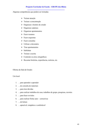 Projecto Curricular de Escola – EB1/PE dos Ilhéus
                   ________________________________________
Algumas competências que podem ser treinadas


           Ø Treinar atenção
           Ø Treinar a concentração
           Ø Organizar o horário de estudo
           Ø Organizar cadernos
           Ø Organizar apontamentos
           Ø Fazer resumos
           Ø Fazer esquemas
           Ø Fazer consultas
           Ø Utilizar o dicionário
           Ø Tirar apontamentos
           Ø Sublinhar
           Ø Treinar a escrita
           Ø Controlar os erros ortográficos
           Ø Recontar histórias, experiências, noticias, etc.




Ofertas da Sala de Estudo:


Um local


   1. …para aprender a aprender
   2. …de consulta de materiais
   3. …para tirar dúvidas
   4. …para realizar trabalhos de casa, trabalhos de grupo, pesquisas, recortes
   5. …para fazer revisões
   6. …para realizar fichas auto – correctivas
   7. …de leitura
   8. …aprazível, simpático e confortável




                                                                                  41
 