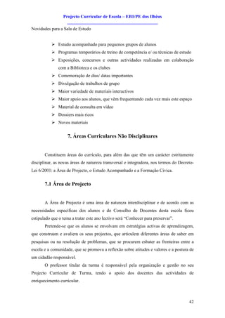 Projecto Curricular de Escola – EB1/PE dos Ilhéus
                   ________________________________________
Novidades para a Sala de Estudo


           Ø Estudo acompanhado para pequenos grupos de alunos
           Ø Programas temporários de treino de competência e/ ou técnicas de estudo
           Ø Exposições, concursos e outras actividades realizadas em colaboração
               com a Biblioteca e os clubes
           Ø Comemoração de dias/ datas importantes
           Ø Divulgação de trabalhos de grupo
           Ø Maior variedade de materiais interactivos
           Ø Maior apoio aos alunos, que vêm frequentando cada vez mais este espaço
           Ø Material de consulta em vídeo
           Ø Dossiers mais ricos
           Ø Novos materiais


                    7. Áreas Curriculares Não Disciplinares


       Constituem áreas do currículo, para além das que têm um carácter estritamente
disciplinar, as novas áreas de natureza transversal e integradora, nos termos do Decreto-
Lei 6/2001: a Área de Projecto, o Estudo Acompanhado e a Formação Cívica.


       7.1 Área de Projecto


       A Área de Projecto é uma área de natureza interdisciplinar e de acordo com as
necessidades específicas dos alunos e do Conselho de Docentes desta escola ficou
estipulado que o tema a tratar este ano lectivo será “Conhecer para preservar”.
       Pretende-se que os alunos se envolvam em estratégias activas de aprendizagem,
que construam e avaliem os seus projectos, que articulem diferentes áreas de saber em
pesquisas ou na resolução de problemas, que se procurem esbater as fronteiras entre a
escola e a comunidade, que se promova a reflexão sobre atitudes e valores e a postura de
um cidadão responsável.
       O professor titular da turma é responsável pela organização e gestão no seu
Projecto Curricular de Turma, tendo o apoio dos docentes das actividades de
enriquecimento curricular.



                                                                                      42
 
