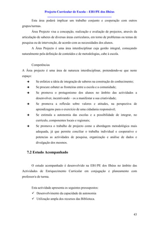 Projecto Curricular de Escola – EB1/PE dos Ilhéus
                     ________________________________________
       Esta área poderá implicar um trabalho conjunto e cooperação com outros
grupos/turmas.
       Área Projecto visa a concepção, realização e avaliação de projectos, através da
articulação de saberes de diversas áreas curriculares, em torno de problemas ou temas de
pesquisa ou de intervenção, de acordo com as necessidades dos alunos.
       A Área Projecto é uma área interdisciplinar cuja gestão integral, começando
naturalmente pela definição de conteúdos e de metodologias, cabe à escola.


       Competências
A Área projecto é uma área de natureza interdisciplinar, pretendendo-se que neste
espaço:
   è         Se enfatize a ideia de integração de saberes na construção do conhecimento;
   è         Se procure esbater as fronteiras entre a escola e a comunidade;
   è         Se promova o protagonismo dos alunos no âmbito das actividades a
             desenvolver, incentivando – os a manifestar a sua criatividade;
   è         Se promova a reflexão sobre valores e atitudes, na perspectiva de
             aprendizagens para o exercício de uma cidadania responsável;
   è         Se estimula a autonomia das escolas e a possibilidade de integrar, no
             currículo, componentes locais e regionais;
   è         Se promova o trabalho de projecto como a abordagem metodológica mais
             adequada, já que permite conciliar o trabalha individual e cooperativo e
             potencias as actividades de pesquisa, organização e análise de dados e
             divulgação dos mesmos.


   7.2 Estudo Acompanhado


       O estudo acompanhado é desenvolvido na EB1/PE dos Ilhéus no âmbito das
Actividades de Enriquecimento Curricular em conjugação e planeamento com
professor/a de turma.


       Esta actividade apresenta os seguintes pressupostos:
          ü Desenvolvimento da capacidade de autonomia
          ü Utilização ampla dos recursos das Biblioteca.



                                                                                           43
 