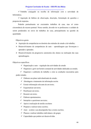 Projecto Curricular de Escola – EB1/PE dos Ilhéus
                   ________________________________________
       ü Trabalho conjugado na recolha de informação com a actividade de
Informática.
       ü Aquisição de hábitos de observação, descrição, formulação de questões e
proposta de respostas.
       Poderão pontualmente ser executados trabalhos de casa, mas só como
circunstância de recurso pontual. Nesse sentido, deverão ter os professores o cuidado de
serem ponderados no envio de trabalhos de casa, principalmente na questão da
quantidade.


    Objectivos gerais
    Ø Aquisição de competências no domínio dos métodos de estudo e de trabalho;
    Ø Desenvolvimento de competências de auto – aprendizagem que favoreçam o
       aprender a aprender;
    Ø Desenvolvimento da progressiva autonomia dos alunos na realização das suas
       aprendizagens.


Objectivos específicos
           ü Organização e auto – regulação das actividades de estudo
           ü Organizar e gerir um horário semanal de actividades dedicadas ao estudo;
          ü Organizar o ambiente de trabalho e criar as condições necessárias para
    poder estudar;
           ü Elaborar um plano individualizado de estudo;
           ü Abordagem e tratamento da informação escrita
          ü Extrair informação relevante de um texto;
          ü Esquematizar um texto;
          ü Parafrasear um texto;
          ü Resumir um texto;
          ü Elaborar apontamentos;
          ü Interpelar e questionar um texto;
          ü Apoio à realização de tarefas escolares
           ü Preparar e realizar testes escritos;
           ü Auto – avaliar o seu desempenho face a testes escritos;
           ü Planear e realizar trabalhos individuais e de grupo;
           ü Capacidades que podem ser desenvolvidas


                                                                                     44
 