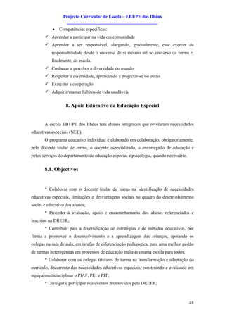Projecto Curricular de Escola – EB1/PE dos Ilhéus
                   ________________________________________
           ·   Competências específicas:
       ü Aprender a participar na vida em comunidade
       ü Aprender a ser responsável, alargando, gradualmente, esse exercer da
           responsabilidade desde o universo de si mesmo até ao universo da turma e,
           finalmente, da escola.
       ü Conhecer e perceber a diversidade do mundo
       ü Respeitar a diversidade, aprendendo a projectar-se no outro
       ü Exercitar a cooperação
       ü Adquirir/manter hábitos de vida saudáveis


                   8. Apoio Educativo da Educação Especial


       A escola EB1/PE dos Ilhéus tem alunos integrados que revelaram necessidades
educativas especiais (NEE).
       O programa educativo individual é elaborado em colaboração, obrigatoriamente,
pelo docente titular de turma, o docente especializado, o encarregado de educação e
pelos serviços do departamento de educação especial e psicologia, quando necessário.


       8.1. Objectivos


       * Colaborar com o docente titular de turma na identificação de necessidades
educativas especiais, limitações e desvantagens sociais no quadro do desenvolvimento
social e educativo dos alunos;
       * Proceder à avaliação, apoio e encaminhamento dos alunos referenciados e
inscritos na DREER;
       * Contribuir para a diversificação de estratégias e de métodos educativos, por
forma a promover o desenvolvimento e a aprendizagem das crianças, apoiando os
colegas na sala de aula, em tarefas de diferenciação pedagógica, para uma melhor gestão
de turmas heterogéneas em processos de educação inclusiva numa escola para todos;
       * Colaborar com os colegas titulares de turma na transformação e adaptação do
currículo, decorrente das necessidades educativas especiais, construindo e avaliando em
equipa multidisciplinar o PIAF, PEI e PIT;
       * Divulgar e participar nos eventos promovidos pela DREER;



                                                                                       48
 