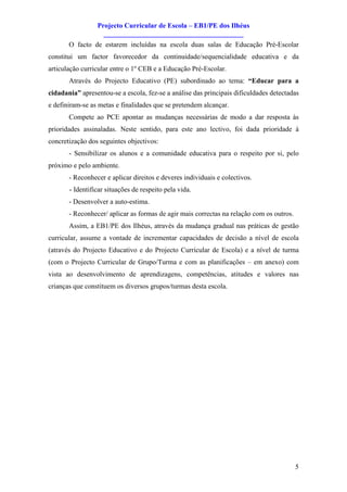 Projecto Curricular de Escola – EB1/PE dos Ilhéus
                   ________________________________________
       O facto de estarem incluídas na escola duas salas de Educação Pré-Escolar
constitui um factor favorecedor da continuidade/sequencialidade educativa e da
articulação curricular entre o 1º CEB e a Educação Pré-Escolar.
       Através do Projecto Educativo (PE) subordinado ao tema: “Educar para a
cidadania” apresentou-se a escola, fez-se a análise das principais dificuldades detectadas
e definiram-se as metas e finalidades que se pretendem alcançar.
       Compete ao PCE apontar as mudanças necessárias de modo a dar resposta às
prioridades assinaladas. Neste sentido, para este ano lectivo, foi dada prioridade à
concretização dos seguintes objectivos:
       - Sensibilizar os alunos e a comunidade educativa para o respeito por si, pelo
próximo e pelo ambiente.
       - Reconhecer e aplicar direitos e deveres individuais e colectivos.
       - Identificar situações de respeito pela vida.
       - Desenvolver a auto-estima.
       - Reconhecer/ aplicar as formas de agir mais correctas na relação com os outros.
       Assim, a EB1/PE dos Ilhéus, através da mudança gradual nas práticas de gestão
curricular, assume a vontade de incrementar capacidades de decisão a nível de escola
(através do Projecto Educativo e do Projecto Curricular de Escola) e a nível de turma
(com o Projecto Curricular de Grupo/Turma e com as planificações – em anexo) com
vista ao desenvolvimento de aprendizagens, competências, atitudes e valores nas
crianças que constituem os diversos grupos/turmas desta escola.




                                                                                          5
 