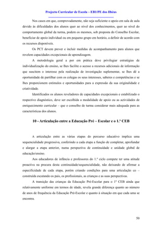 Projecto Curricular de Escola – EB1/PE dos Ilhéus
                     ________________________________________
       Nos casos em que, comprovadamente, não seja suficiente o apoio em sala de aula
devido às dificuldades dos alunos quer ao nível dos conhecimentos, quer ao nível do
comportamento global da turma, podem os mesmos, sob proposta do Conselho Escolar,
beneficiar de apoio individual ou em pequeno grupo em horário, a definir de acordo com
os recursos disponíveis.
       Os PCT devem prever e incluir medidas de acompanhamento para alunos que
revelem capacidades excepcionais de aprendizagem.
       A metodologia geral a por em prática deve privilegiar estratégias de
individualização do ensino, se lhes facilite o acesso a recursos adicionais de informação
que suscitem o interesse pela realização de investigação suplementar, se lhes dê a
oportunidade de partilhar com os colegas os seus interesses, saberes e competências e se
lhes proporcionem estímulos e oportunidades para a expressão da sua originalidade e
criatividade.
       Identificados os alunos reveladores de capacidades excepcionais e estabilizado o
respectivo diagnóstico, deve ser escolhida a modalidade de apoio ou as actividades de
enriquecimento curricular – que o conselho de turma considerar mais adequada para as
características dos alunos.


        10 - Articulação entre a Educação Pré – Escolar e o 1.º CEB


       A articulação entre as várias etapas do percurso educativo implica uma
sequencialidade progressiva, conferindo a cada etapa a função de completar, aprofundar
e alargar a etapa anterior, numa perspectiva de continuidade e unidade global de
educação/ensino.
       Aos educadores de infância e professores do 1.º ciclo compete ter uma atitude
proactiva na procura desta continuidade/sequencialidade, não deixando de afirmar a
especificidade de cada etapa, porém criando condições para uma articulação co –
construída escutando os pais, os profissionais, as crianças e as suas perspectivas.
       A transição das crianças da Educação Pré-Escolar para o 1º CEB ainda que
relativamente uniforme em termos de idade, revela grande diferença quanto ao número
de anos de frequência da Educação Pré-Escolar e quanto à situação em que cada uma se
encontra.




                                                                                      50
 