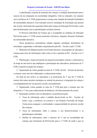 Projecto Curricular de Escola – EB1/PE dos Ilhéus
                   ________________________________________
       A planificação conjunta da transição das crianças é condição determinante para o
sucesso da sua integração na escolaridade obrigatória. Cabe ao educador, em conjunto
com o professor do 1º CEB, proporcionar à criança uma situação de transição facilitadora
da continuidade educativa. Esta transição envolve estratégias de articulação que passam
não só pela valorização das aquisições feitas pela criança na Educação Pré-Escolar, como
pela familiarização com as aprendizagens escolares formais.
       O Processo Individual da Criança que a acompanha na mudança da Educação
Pré-Escolar para o 1º CEB assume particular relevância, enquanto elemento facilitador
da continuidade educativa.
       Nessa perspectiva, pretendemos adoptar algumas estratégias facilitadoras de
articulação, organizadas e realizadas conjuntamente pela Pré – Escolar e pelo 1º CEB:
   ü Momentos de diálogo/reuniões envolvendo docentes, encarregados de educação e
crianças para troca de informações sobre como se faz e aprende na Pré – Escolar e no 1º
CEB;
   ü Planificação e desenvolvimento de projectos/actividades comuns a realizarem-se
ao longo do ano lectivo que impliquem a participação dos educadores, professores do 1º
CEB e respectivos grupos de crianças;
   ü Organização de visitas guiadas às salas do 1º CEB e do Pré – Escolar de docentes
e crianças como meio de colaboração e conhecimento mútuo.
   No final do ano lectivo, as educadoras e as professoras do 1º ano do 1º CEB do
mesmo irão tentar articular estratégias no sentido de promover a integração da criança e
o acompanhamento do seu percurso escolar, nomeadamente:
   ü Organizando visitas guiadas às salas do 1º CEB para pais e crianças que vão
frequentar o 1º ano, para conhecimento da dinâmica e do funcionamento da escola;
   ü Realizando reuniões entre as educadoras e as professoras para:
       §   Troca de informação sobre o trabalho desenvolvido na Pré – Escolar, de
           modo a que, o professor, ao construir o seu Projecto Curricular de Grupo/
           Turma possa assegurar a continuidade e sequencialidade do percurso escolar
           das crianças;
       §   Troca de informações sobre a criança, o seu desenvolvimento e as
           aprendizagens realizadas;
       §   Partilha de informações sobre o decorrer do 1º ano na escolaridade das
           crianças que transitaram da Pré-Escolar para o 1º CEB, de modo a que ao




                                                                                        51
 