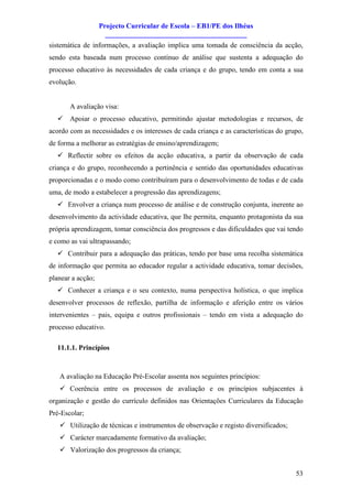 Projecto Curricular de Escola – EB1/PE dos Ilhéus
                     ________________________________________
sistemática de informações, a avaliação implica uma tomada de consciência da acção,
sendo esta baseada num processo contínuo de análise que sustenta a adequação do
processo educativo às necessidades de cada criança e do grupo, tendo em conta a sua
evolução.


       A avaliação visa:
  ü Apoiar o processo educativo, permitindo ajustar metodologias e recursos, de
acordo com as necessidades e os interesses de cada criança e as características do grupo,
de forma a melhorar as estratégias de ensino/aprendizagem;
  ü Reflectir sobre os efeitos da acção educativa, a partir da observação de cada
criança e do grupo, reconhecendo a pertinência e sentido das oportunidades educativas
proporcionadas e o modo como contribuíram para o desenvolvimento de todas e de cada
uma, de modo a estabelecer a progressão das aprendizagens;
  ü Envolver a criança num processo de análise e de construção conjunta, inerente ao
desenvolvimento da actividade educativa, que lhe permita, enquanto protagonista da sua
própria aprendizagem, tomar consciência dos progressos e das dificuldades que vai tendo
e como as vai ultrapassando;
  ü Contribuir para a adequação das práticas, tendo por base uma recolha sistemática
de informação que permita ao educador regular a actividade educativa, tomar decisões,
planear a acção;
  ü Conhecer a criança e o seu contexto, numa perspectiva holística, o que implica
desenvolver processos de reflexão, partilha de informação e aferição entre os vários
intervenientes – pais, equipa e outros profissionais – tendo em vista a adequação do
processo educativo.

  11.1.1. Princípios



   A avaliação na Educação Pré-Escolar assenta nos seguintes princípios:
   ü Coerência entre os processos de avaliação e os princípios subjacentes à
organização e gestão do currículo definidos nas Orientações Curriculares da Educação
Pré-Escolar;
   ü Utilização de técnicas e instrumentos de observação e registo diversificados;
   ü Carácter marcadamente formativo da avaliação;
   ü Valorização dos progressos da criança;


                                                                                      53
 