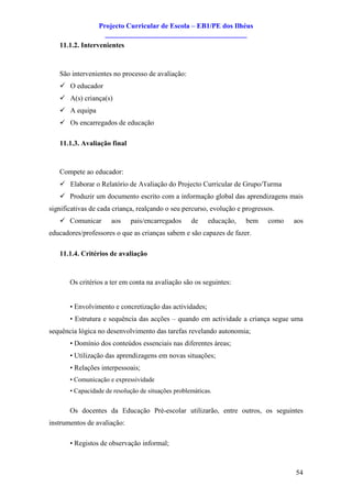 Projecto Curricular de Escola – EB1/PE dos Ilhéus
                   ________________________________________
   11.1.2. Intervenientes



   São intervenientes no processo de avaliação:
   ü O educador
   ü A(s) criança(s)
   ü A equipa
   ü Os encarregados de educação

   11.1.3. Avaliação final



   Compete ao educador:
   ü Elaborar o Relatório de Avaliação do Projecto Curricular de Grupo/Turma
   ü Produzir um documento escrito com a informação global das aprendizagens mais
significativas de cada criança, realçando o seu percurso, evolução e progressos.
   ü Comunicar        aos    pais/encarregados      de    educação,   bem    como   aos
educadores/professores o que as crianças sabem e são capazes de fazer.

   11.1.4. Critérios de avaliação



       Os critérios a ter em conta na avaliação são os seguintes:


       • Envolvimento e concretização das actividades;
       • Estrutura e sequência das acções – quando em actividade a criança segue uma
sequência lógica no desenvolvimento das tarefas revelando autonomia;
       • Domínio dos conteúdos essenciais nas diferentes áreas;
       • Utilização das aprendizagens em novas situações;
       • Relações interpessoais;
       • Comunicação e expressividade
       • Capacidade de resolução de situações problemáticas.


       Os docentes da Educação Pré-escolar utilizarão, entre outros, os seguintes
instrumentos de avaliação:

       • Registos de observação informal;



                                                                                    54
 