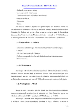 Projecto Curricular de Escola – EB1/PE dos Ilhéus
                     ________________________________________
       • Grelhas de observação e registo;
       • Intervenções orais das crianças;
       • Trabalhos individuais e colectivos das crianças;
       • Observação directa;
       • Entrevistas;
       • Outros.
       No final de Janeiro o registo das aprendizagens será realizado através do
preenchimento de uma ficha de avaliação descritiva, dividida pelas diferentes Áreas de
Conteúdo. No final do ano lectivo a ficha no que se refere às Áreas de Expressão e
Comunicação e Conhecimento do Mundo será idêntica à utilizada no 1º CEB (utilizando
os mesmos parâmetros de avaliação) e nas restantes Áreas continuará a ser descritiva.

       11.1.5. Intervenientes na avaliação


       • Educadoras de Infância que elaboraram o Projecto Curricular de Grupo;
       • Crianças;
       • Pais e/ou Encarregados de Educação;
       • Professores responsáveis pelas actividades de enriquecimento curricular;
       • Outros Técnicos.



       11.1.6. Calendarização


       A avaliação é de carácter sistemático e contínuo. A formalização dessa avaliação
será feita em dois períodos: final de Janeiro e final de Junho. Estas avaliações serão
dadas a conhecer aos pais e/ou encarregados de educação em reuniões individuais. As
avaliações das crianças que irão para o 1º CEB serão apensas aos processos individuais.


       11.2. Avaliação no 1.º CEB


       No que se refere à avaliação, quer dos alunos, quer do desempenho dos docentes,
seguem-se nesta escola as directrizes da legislação em vigor. Nesta área tem-se por
referência o Despacho 93/2001 que adapta à RAM o Decreto-lei 30/2001.
       A avaliação é encarada numa perspectiva formativa de todo o processo educativo.
A avaliação é vista como um processo regulador da prática educativa e permite a


                                                                                        55
 