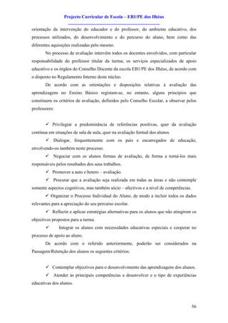 Projecto Curricular de Escola – EB1/PE dos Ilhéus
                   ________________________________________
orientação da intervenção do educador e do professor, do ambiente educativo, dos
processos utilizados, do desenvolvimento e do percurso do aluno, bem como das
diferentes aquisições realizadas pelo mesmo.
       No processo de avaliação intervêm todos os docentes envolvidos, com particular
responsabilidade do professor titular da turma; os serviços especializados de apoio
educativo e os órgãos do Conselho Docente da escola EB1/PE dos Ilhéus, de acordo com
o disposto no Regulamento Interno deste núcleo.
       De acordo com as orientações e disposições relativas à avaliação das
aprendizagens no Ensino Básico registam-se, no entanto, alguns princípios que
constituem os critérios de avaliação, definidos pelo Conselho Escolar, a observar pelos
professores:


       ü Privilegiar a predominância de referências positivas, quer da avaliação
contínua em situações de sala de aula, quer na avaliação formal dos alunos.
       ü Dialogar, frequentemente com os pais e encarregados de educação,
envolvendo-os também neste processo.
       ü Negociar com os alunos formas de avaliação, de forma a torná-los mais
responsáveis pelos resultados dos seus trabalhos.
       ü Promover a auto e hetero – avaliação.
       ü Procurar que a avaliação seja realizada em todas as áreas e não contemple
somente aspectos cognitivos, mas também sócio – afectivos e a nível de competências.
       ü Organizar o Processo Individual do Aluno, de modo a incluir todos os dados
relevantes para a apreciação do seu percurso escolar.
       ü Reflectir e aplicar estratégias alternativas para os alunos que não atingirem os
objectivos propostos para a turma.
       ü       Integrar os alunos com necessidades educativas especiais e cooperar no
processo de apoio ao aluno.
       De acordo com o referido anteriormente, poderão ser considerados na
Passagem/Retenção dos alunos os seguintes critérios:


       ü Contemplar objectivos para o desenvolvimento das aprendizagens dos alunos.
       ü Atender às principais competências a desenvolver e o tipo de experiências
educativas dos alunos.




                                                                                       56
 