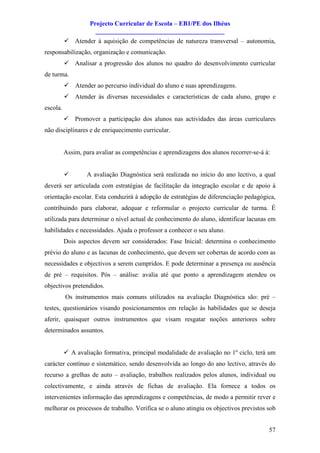 Projecto Curricular de Escola – EB1/PE dos Ilhéus
                      ________________________________________
          ü Atender à aquisição de competências de natureza transversal – autonomia,
responsabilização, organização e comunicação.
          ü Analisar a progressão dos alunos no quadro do desenvolvimento curricular
de turma.
          ü Atender ao percurso individual do aluno e suas aprendizagens.
          ü Atender às diversas necessidades e características de cada aluno, grupo e
escola.
          ü Promover a participação dos alunos nas actividades das áreas curriculares
não disciplinares e de enriquecimento curricular.


          Assim, para avaliar as competências e aprendizagens dos alunos recorrer-se-á à:


          ü       A avaliação Diagnóstica será realizada no início do ano lectivo, a qual
deverá ser articulada com estratégias de facilitação da integração escolar e de apoio à
orientação escolar. Esta conduzirá à adopção de estratégias de diferenciação pedagógica,
contribuindo para elaborar, adequar e reformular o projecto curricular de turma. É
utilizada para determinar o nível actual de conhecimento do aluno, identificar lacunas em
habilidades e necessidades. Ajuda o professor a conhecer o seu aluno.
          Dois aspectos devem ser considerados: Fase Inicial: determina o conhecimento
prévio do aluno e as lacunas de conhecimento, que devem ser cobertas de acordo com as
necessidades e objectivos a serem cumpridos. E pode determinar a presença ou ausência
de pré – requisitos. Pós – análise: avalia até que ponto a aprendizagem atendeu os
objectivos pretendidos.
          Os instrumentos mais comuns utilizados na avaliação Diagnóstica são: pré –
testes, questionários visando posicionamentos em relação às habilidades que se deseja
aferir, quaisquer outros instrumentos que visam resgatar noções anteriores sobre
determinados assuntos.


          ü A avaliação formativa, principal modalidade de avaliação no 1º ciclo, terá um
carácter contínuo e sistemático, sendo desenvolvida ao longo do ano lectivo, através do
recurso a grelhas de auto – avaliação, trabalhos realizados pelos alunos, individual ou
colectivamente, e ainda através de fichas de avaliação. Ela fornece a todos os
intervenientes informação das aprendizagens e competências, de modo a permitir rever e
melhorar os processos de trabalho. Verifica se o aluno atingiu os objectivos previstos sob


                                                                                        57
 