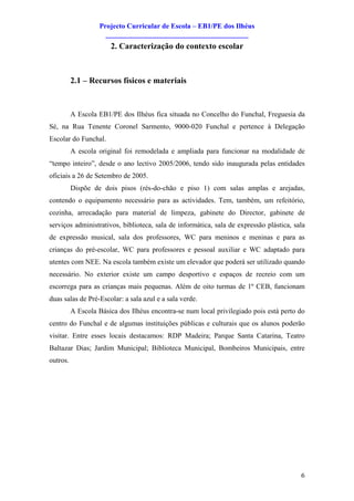 Projecto Curricular de Escola – EB1/PE dos Ilhéus
                     ________________________________________
                       2. Caracterização do contexto escolar



          2.1 – Recursos físicos e materiais


          A Escola EB1/PE dos Ilhéus fica situada no Concelho do Funchal, Freguesia da
Sé, na Rua Tenente Coronel Sarmento, 9000-020 Funchal e pertence à Delegação
Escolar do Funchal.
          A escola original foi remodelada e ampliada para funcionar na modalidade de
“tempo inteiro”, desde o ano lectivo 2005/2006, tendo sido inaugurada pelas entidades
oficiais a 26 de Setembro de 2005.
          Dispõe de dois pisos (rés-do-chão e piso 1) com salas amplas e arejadas,
contendo o equipamento necessário para as actividades. Tem, também, um refeitório,
cozinha, arrecadação para material de limpeza, gabinete do Director, gabinete de
serviços administrativos, biblioteca, sala de informática, sala de expressão plástica, sala
de expressão musical, sala dos professores, WC para meninos e meninas e para as
crianças do pré-escolar, WC para professores e pessoal auxiliar e WC adaptado para
utentes com NEE. Na escola também existe um elevador que poderá ser utilizado quando
necessário. No exterior existe um campo desportivo e espaços de recreio com um
escorrega para as crianças mais pequenas. Além de oito turmas de 1º CEB, funcionam
duas salas de Pré-Escolar: a sala azul e a sala verde.
          A Escola Básica dos Ilhéus encontra-se num local privilegiado pois está perto do
centro do Funchal e de algumas instituições públicas e culturais que os alunos poderão
visitar. Entre esses locais destacamos: RDP Madeira; Parque Santa Catarina, Teatro
Baltazar Dias; Jardim Municipal; Biblioteca Municipal, Bombeiros Municipais, entre
outros.




                                                                                         6
 