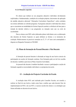 Projecto Curricular de Escola – EB1/PE dos Ilhéus
                    ________________________________________
       11.2.4 Situações especiais



        Os alunos que tenham no seu programa educativo individual, devidamente
explicitadas e fundamentadas, condições de avaliação próprias, decorrentes da aplicação
da medida educativa adicional “Alterações Curriculares Especificas”, serão avaliados
nos termos definidos no referido programa. O programa educativo individual dos alunos
que se encontram na modalidade de Ensino Especial constitui a referência de base para a
tomada de decisão relativa à sua progressão ou retenção num ano ou ciclo de
escolaridade.
        Para os alunos com NEE serão elaborados planos individuais com a colaboração
dos docentes do Ensino Especial, os quais definem as formas e os momentos de
avaliação. Relativamente às possíveis retenções no 2º, 3º e 4º anos será contemplado o
disposto no Despacho Normativo nº50/2005.



         12. Plano de formação do Pessoal Docente e Não Docente


        A formação do pessoal docente é efectuada ao longo do ano lectivo através da
participação em acções de formação contínua. Esta formação pode ser da livre escolha
do docente e também a prevista no Plano Anual de Actividades.
        Ao pessoal não docente é também facultado o acesso e participação a acções de
formação segundo as necessidades individuais e as propostas da escola.



                13 – Avaliação do Projecto Curricular de Escola


        A avaliação deste PCE será realizada pelo Conselho Escolar, em reunião a
realizar no final do ano lectivo, tendo como base a análise que cada docente fizer da
implementação do PCE e do seu PCT, o sucesso escolar dos alunos e as estratégias que
foram utilizadas no decorrer do ano lectivo.




                                                                                    61
 