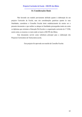 Projecto Curricular de Escola – EB1/PE dos Ilhéus
                   ________________________________________
                             14. Considerações finais


        Não havendo um modelo previamente definido quanto à elaboração de um
projecto Curricular de Escola, mas sim considerações genéricas quanto ás suas
finalidades, considerou o Conselho Escolar deste estabelecimento de ensino ser o
presente documento o que melhor se adequa às finalidades prosseguidas tendo em conta
os diplomas que orientam a Educação Pré-Escolar e a organização curricular do 1º CEB,
assim como, os recursos e o meio onde se insere a EB1/PE dos Ilhéus.
        Este documento servirá como referência principal para a elaboração dos
Projectos Curriculares de Turma desta escola.


                  Este projecto foi aprovado em reunião de Conselho Escolar.




                                                                                  62
 