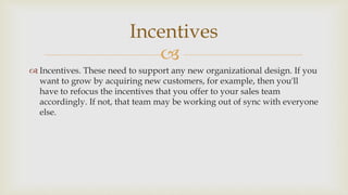
 Incentives. These need to support any new organizational design. If you
want to grow by acquiring new customers, for example, then you'll
have to refocus the incentives that you offer to your sales team
accordingly. If not, that team may be working out of sync with everyone
else.
Incentives
 
