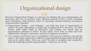 Structure Organization Design is a process for shaping the way organizations are
structured and run. It involves many different aspects of life at work, including
team formations, shift patterns, lines of reporting, decision-making procedures,
communication channels.
 Organization Design – and redesign – can help any type of organization to
achieve its goals. Sometimes, a large-scale reorganization is necessary. At other
points, more subtle shifts in structures and systems can ensure that an
organization continues to thrive. In this article, we’ll look at when and why
Organization Design is necessary, and how it happens in practice.
 As a result, you'll know how to contribute to the process whenever you get the
chance. We'll also explore how different organizational designs affect the people
who work within them. That way, you'll be able to recognize and respond to
both the challenges and the opportunities – wherever you work.
Organizational design
 