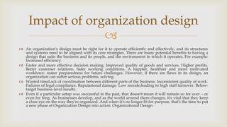 
 An organization's design must be right for it to operate efficiently and effectively, and its structures
and systems need to be aligned with its core strategies. There are many potential benefits to having a
design that suits the business and its people, and the environment in which it operates. For example:
Increased efficiency.
 Faster and more effective decision making. Improved quality of goods and services. Higher profits.
Better customer relations. Safer working conditions. A happier, healthier and more motivated
workforce. reater preparedness for future challenges. However, if there are flaws in its design, an
organization can suffer serious problems, solving.
 Wasted timeLack of coordination between different parts of the business. Inconsistent quality of work.
Failures of legal compliance. Reputational damage. Low morale,leading to high staff turnover. Below-
target business-level results.
 Even if a particular setup was successful in the past, that doesn't mean it will remain so for ever – or
even for long. As businesses develop, and as the world around them changes, it's vital that they keep
a close eye on the way they're organized. And when it's no longer fit for purpose, that's the time to put
a new phase of Organization Design into action. Organizational Design
Impact of organization design
 