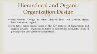 
 Organization Design is often divided into two distinct styles:
hierarchical and organic.
 The table below shows some of the key features of hierarchical and
organic designs – examined in terms of complexity, formality, levels of
participation, and communication styles.
Hierarchical and Organic
Organization Design
 