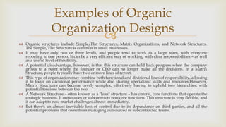 
 Organic structures include Simple/Flat Structures, Matrix Organizations, and Network Structures.
The Simple/Flat Structure is common in small businesses.
 It may have only two or three levels, and people tend to work as a large team, with everyone
reporting to one person. It can be a very efficient way of working, with clear responsibilities – as well
as a useful level of flexibility.
 A potential disadvantage, however, is that this structure can hold back progress when the company
grows to a point where the founder or CEO can no longer make all the decisions. In a Matrix
Structure, people typically have two or more lines of report.
 This type of organization may combine both functional and divisional lines of responsibility, allowing
it to focus on divisional performance while also sharing specialized skills and resources.However,
Matrix Structures can become overly complex, effectively having to uphold two hierarchies, with
potential tensions between the two.
 A Network Structure – often known as a "lean" structure – has central, core functions that operate the
strategic business. It outsources or subcontracts non-core functions. This structure is very flexible, and
it can adapt to new market challenges almost immediately.
 But there's an almost inevitable loss of control due to its dependence on third parties, and all the
potential problems that come from managing outsourced or subcontracted teams.
Examples of Organic
Organization Designs
 