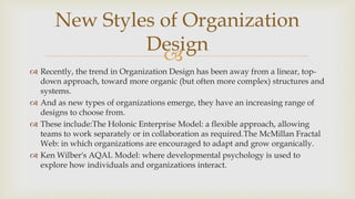 
 Recently, the trend in Organization Design has been away from a linear, top-
down approach, toward more organic (but often more complex) structures and
systems.
 And as new types of organizations emerge, they have an increasing range of
designs to choose from.
 These include:The Holonic Enterprise Model: a flexible approach, allowing
teams to work separately or in collaboration as required.The McMillan Fractal
Web: in which organizations are encouraged to adapt and grow organically.
 Ken Wilber's AQAL Model: where developmental psychology is used to
explore how individuals and organizations interact.
New Styles of Organization
Design
 