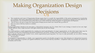  The complexity and scope of Organization Design means that it is usually the responsibility of the senior management or leadership
of a company. But many organizations find that a collaborative approach across all levels is essential for design to be truly effective in
the long term. You can find out more about this in our article about the related discipline of organization development.
 .But for those who get to shape the Organization Design process itself, how should they go about it?
 Here are some of the key factors to consider:
 Strategy:
Strategyorganization intends to be innovative, a hierarchical structure may be a block. But if your strategy is based on low-cost, high-
volume delivery, then a rigid structure with tight controls may be the best design
 Size :
You could paralyze a small organization by creating too much specialization. In larger organizations, on the other hand, there may be
economies of scale from maintaining specialized departments and teams. Designs may need to change, too, as organizations grow.
(We've already referred to the Greiner Curve, about organizational growing pains. For ways to cope personally, see our article, Dealing
With a Wide Span of Control .
 Environment :
environment is unpredictable or volatile, your organization needs to be flexible enough to react. But elements of a hierarchical structure
may still be important, to protect you against turbulence, and to ensure that key functions – compliance tasks, for example are carried out
accurately and on time.
Making Organization Design
Decisions
 