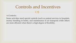 
 Controls :
Some activities need special controls (such as patient services in hospitals,
money handling in banks, and maintenance in air transport) while others
are more efficient when there's a high degree of flexibility.
Controls and Incentives
 