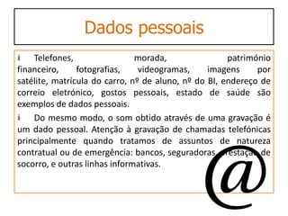 Dados pessoais
    Telefones,                 morada,                património
financeiro,     fotografias,    videogramas,     imagens     por
satélite, matrícula do carro, nº de aluno, nº do BI, endereço de
correio eletrónico, gostos pessoais, estado de saúde são
exemplos de dados pessoais.
    Do mesmo modo, o som obtido através de uma gravação é
um dado pessoal. Atenção à gravação de chamadas telefónicas
principalmente quando tratamos de assuntos de natureza
contratual ou de emergência: bancos, seguradoras, prestação de
socorro, e outras linhas informativas.
 