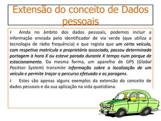 Extensão do conceito de Dados
           pessoais
     Ainda no âmbito dos dados pessoais, podemos incluir a
informação enviada pelo identificador de via verde (que utiliza a
tecnologia de rádio frequência) e que regista que um certo veículo,
com respetiva matrícula e proprietário associado, passou determinada
portagem à hora X ou esteve parado durante X tempo num parque de
estacionamento. Da mesma forma, um aparelho de GPS (Global
Position System) transmite informação sobre a localização de um
veículo e permite traçar o percurso efetuado e as paragens.
     Estes são apenas alguns exemplos da extensão do conceito de
dados pessoais e da sua aplicação na vida quotidiana.
 
