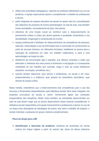  reflexo das actividades pedagógicas, cabendo ao professor bibliotecário (ou na sua
ausência, à equipa responsável) apoiar e complementar o trabalho de professores
e alunos;
 parte integrante do projecto educativo da escola ao apoiar não só a concretização
dos objectivos do processo de ensino-aprendizagem na sala de aula, mas também
outras actividades, nomeadamente de lazer, dos alunos;
 detentora de uma função social ao contribuir para o desenvolvimento do
pensamento criativo e crítico dos alunos perante a sociedade, fomentando a sua
sensibilidade, imaginação e compreensão do mundo;
 espaço preferencial e facilitador do desenvolvimento de competência de pesquisa,
selecção, interpretação e uso da informação para a construção do conhecimento (a
partir de recursos diversos, em diferentes formatos), habilitando os alunos para a
resolução de problemas em rede, em trabalho colaborativo, e para a uma
aprendizagem ao longo da vida;
 plataforma de comunicação ágil e expedita, que oferece conexões a redes que
estimulam o interesse dos mais jovens e favorecem a divulgação e a consequente
visibilidade do seu trabalho (por exemplo, blogs e sites de outras bibliotecas
escolares, municipais, concelhias, etc.)
 suporte sempre disponível, para alunos e professores, na escola e em casa,
presencialmente e a distância, quer através do empréstimo domiciliário, quer
através do acesso online.
Nesta medida, entendemos que o desenvolvimento das competências para o uso dos
recursos e ferramentas disponibilizados pela biblioteca escolar deve estar integrado nos
projectos curriculares da escola e, assim, intimamente ligado aos conteúdos
programáticos das disciplinas. Deste modo também, as actividades desenvolvidas em
sala de aula devem exigir que os alunos desenvolvam essas mesmas competências. A
biblioteca escolar disponibiliza uma ajuda imprescindível a professores e alunos no uso de
um leque mais abrangente de estratégias de ensino, tais como o trabalho de projecto, o
estudo individual, a pesquisa em grupo e leituras complementares.
Plano de Acção para a BE
1. Identificação e descrição do problema. Ausência de workshops de escrita
criativa em língua inglesa a partir do estudo das obras de leitura extensiva
 