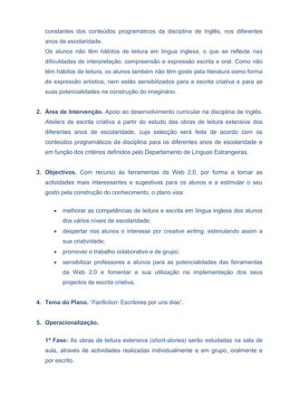 constantes dos conteúdos programáticos da disciplina de Inglês, nos diferentes
anos de escolaridade.
Os alunos não têm hábitos de leitura em língua inglesa, o que se reflecte nas
dificuldades de interpretação, compreensão e expressão escrita e oral. Como não
têm hábitos de leitura, os alunos também não têm gosto pela literatura como forma
de expressão artística, nem estão sensibilizados para a escrita criativa e para as
suas potencialidades na construção do imaginário.
2. Área de Intervenção. Apoio ao desenvolvimento curricular na disciplina de Inglês.
Ateliers de escrita criativa a partir do estudo das obras de leitura extensiva dos
diferentes anos de escolaridade, cuja selecção será feita de acordo com os
conteúdos programáticos da disciplina para os diferentes anos de escolaridade e
em função dos critérios definidos pelo Departamento de Línguas Estrangeiras.
3. Objectivos. Com recurso às ferramentas da Web 2.0, por forma a tornar as
actividades mais interessantes e sugestivas para os alunos e a estimular o seu
gosto pela construção do conhecimento, o plano visa:
 melhorar as competências de leitura e escrita em língua inglesa dos alunos
dos vários níveis de escolaridade;
 despertar nos alunos o interesse por creative writing, estimulando assim a
sua criatividade;
 promover o trabalho colaborativo e de grupo;
 sensibilizar professores e alunos para as potencialidades das ferramentas
da Web 2.0 e fomentar a sua utilização na implementação dos seus
projectos de escrita criativa.
4. Tema do Plano. “Fanfiction: Escritores por uns dias”.
5. Operacionalização.
1ª Fase: As obras de leitura extensiva (short-stories) serão estudadas na sala de
aula, através de actividades realizadas individualmente e em grupo, oralmente e
por escrito.
 
