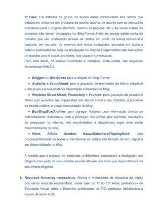 2ª Fase: Em trabalho de grupo, os alunos darão continuidade aos contos que
estudaram, iniciando um processo de escrita criativa, de acordo com as instruções
acordadas para o projecto (formato, número de páginas, etc.). As várias etapas do
processo irão sendo divulgadas no Blog-Turma. Nele, os alunos darão conta do
trabalho que vão produzindo através de relatos em posts, da leitura individual e
conjunta, em voz alta, de excertos dos textos produzidos, gravados em áudio e
vídeo e publicados no blog; da divulgação no blog de imagens/fotos das ilustrações
produzidas para o corpo dos textos, das capas e contracapas.
Para este efeito, os ateliers recorrerão à utilização, entre outras, das seguintes
ferramentas Web 2.0:
 Blogger ou Wordpress para a criação do Blog-Turma;
 Audacity e Soundcloud: para a gravação de momentos de leitura individual
e em grupo e a sua posterior importação e inserção no blog;
 Windows Movie Maker, Photostory e Youtube: para gravação de pequenos
filmes com excertos das impressões dos alunos sobre o seu trabalho, o processo
de escrita criativa, e a sua incorporação no blog;
 Box/DropBox/Archive: para agregar ficheiros com informação directa ou
indirectamente relacionada com a produção dos contos (por exemplo, resultados
de pesquisas na internet, em enciclopédias e dicionários) cujos links serão
disponibilizados no blog;
 Word, Adobe Acrobat, Issuu/Slideshare/FlippingBook: para
processar/formatar os textos e transformar os contos em formato de livro digital a
ser disponibilizado no blog.
À medida que o projecto for evoluindo, a Biblioteca centralizará a divulgação dos
Blogs-Turma junto da comunidade escolar através dos links que disponibilizará no
seu próprio blog/site.
6. Recursos Humanos necessários. Alunos e professores da disciplina de Inglês
dos vários anos de escolaridade, neste caso do 7º ao 12º Anos; professores de
Educação Visual, Artes e Desenho; professores de TIC; professor bibliotecário e
equipa de apoio à BE.
 