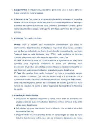 7. Equipamentos. Computadores, projectores, gravadores vídeo e áudio, obras de
leitura extensível e material escolar.
8. Calendarização. Este plano de acção será implementado ao longo dos segundo e
terceiro períodos lectivos e os resultados do concurso serão publicados no blog da
Biblioteca na segunda quinzena de Maio. Durante a Semana das Línguas, que se
realiza anualmente na escola, terá lugar na Biblioteca a cerimónia de entrega dos
prémios.
9. Avaliação. Decorrerão três fases.
1ªFase: Todo o trabalho será monitorizado semanalmente por todos os
intervenientes, disponibilizado e divulgado nos respectivos Blogs-Turma. À medida
que as diversas actividades se forem desenvolvendo e concretizando nos vários
"espaços" (sala de aula, biblioteca, blog, TPCs), serão avaliados os aspectos
positivos e negativos e proceder-se-ão às necessárias correcções.
2ª Fase: Os trabalhos finais (os contos ilustrados e digitalizados em livro) serão
avaliados pelos respectivos professores da turma, das diferentes áreas
disciplinares envolvidas, para efeitos de classificação na respectiva disciplina, de
acordo com os parâmetros definidos nos respectivos grupos disciplinares.
3ª Fase: Os trabalhos finais serão "avaliados" por toda a comunidade escolar,
sendo sujeitos a concurso (por ano de escolaridade) e à votação de toda a
comunidade escolar, mediante formulário disponibilizado no blog/site da Biblioteca.
Será atribuído um prémio, por ano de escolaridade, ao trabalho que merecer maior
número de votações. O prémio a atribuir dependerá da disponibilidade financeira
da escola.
10.Antecipação de obstáculos.
 Dificuldades no trabalho colaborativo a vários níveis: entre os elementos dos
grupos na sala de aula; entre alunos e docentes; entre as turmas e a BE; entre
várias áreas disciplinares;
 Dificuldades técnicas relacionadas com a utilização dos equipamentos e das
ferramentas Web 2.0;
 Disponibilidade dos intervenientes, tendo em consideração os picos de maior
trabalho durante o ano lectivo, quer para os professores (avaliações de muitas
 