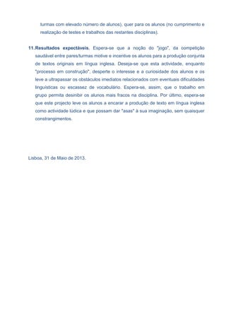 turmas com elevado número de alunos), quer para os alunos (no cumprimento e
realização de testes e trabalhos das restantes disciplinas).
11.Resultados expectáveis. Espera-se que a noção do "jogo", da competição
saudável entre pares/turmas motive e incentive os alunos para a produção conjunta
de textos originais em língua inglesa. Deseja-se que esta actividade, enquanto
"processo em construção", desperte o interesse e a curiosidade dos alunos e os
leve a ultrapassar os obstáculos imediatos relacionados com eventuais dificuldades
linguísticas ou escassez de vocabulário. Espera-se, assim, que o trabalho em
grupo permita desinibir os alunos mais fracos na disciplina. Por último, espera-se
que este projecto leve os alunos a encarar a produção de texto em língua inglesa
como actividade lúdica e que possam dar "asas" à sua imaginação, sem quaisquer
constrangimentos.
Lisboa, 31 de Maio de 2013.
 