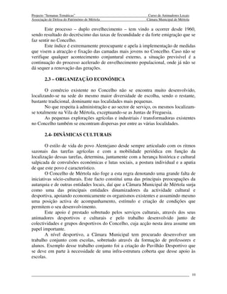Projecto “Semanas Temáticas”                                Curso de Animadores Locais
Associação de Defesa do Património de Mértola              Câmara Municipal de Mértola

       Este processo – duplo envelhecimento – tem vindo a ocorrer desde 1960,
sendo resultado do decréscimo das taxas de fecundidade e da forte emigração que se
faz sentir no Concelho.
       Este índice é extremamente preocupante e apela à implementação de medidas
que visem a atracção e fixação das camadas mais jovens no Concelho. Caso não se
verifique qualquer acontecimento conjuntural externo, a situação previsível é a
continuação do processo acelerado de envelhecimento populacional, onde já não se
dá sequer a renovação das gerações.

        2.3 – ORGANIZAÇÃO ECONÓMICA

        O comércio existente no Concelho não se encontra muito desenvolvido,
localizando-se na sede do mesmo maior diversidade de escolha, sendo o restante,
bastante tradicional, dominante nas localidades mais pequenas.
        No que respeita à administração e ao sector de serviço, os mesmos localizam-
se totalmente na Vila de Mértola, exceptuando-se as Juntas de Freguesia.
        As pequenas explorações agrícolas e industriais / transformadoras existentes
no Concelho também se encontram dispersas por entre as várias localidades.

        2.4- DINÂMICAS CULTURAIS

        O estilo de vida do povo Alentejano desde sempre articulado com os ritmos
sazonais das tarefas agrícolas e com a mobilidade periódica em função da
localização dessas tarefas, determina, juntamente com a herança histórica e cultural
salpicada de convulsões económicas e lutas sociais, a postura individual e a apatia
de que este povo é característico.
        O Concelho de Mértola não foge a esta regra denotando uma grande falta de
iniciativas sócio-culturais. Este facto constitui uma das principais preocupações da
autarquia e de outras entidades locais, daí que a Câmara Municipal de Mértola surja
como uma das principais entidades dinamizadores da actividade cultural e
desportiva, apoiando economicamente os organismos existentes e assumindo mesmo
uma posição activa de acompanhamento, estímulo e criação de condições que
permitem o seu desenvolvimento.
        Este apoio é prestado sobretudo pelos serviços culturais, através dos seus
animadores desportivos e culturais e pelo trabalho desenvolvido junto de
colectividades e grupos desportivos do Concelho, cuja acção nesta área assume um
papel importante.
        A nível desportivo, a Câmara Municipal tem procurado desenvolver um
trabalho conjunto com escolas, sobretudo através da formação de professores e
alunos. Exemplo desse trabalho conjunto foi a criação do Pavilhão Desportivo que
se deve em parte à necessidade de uma infra-estrutura coberta que desse apoio às
escolas.


                                                                                         10
 