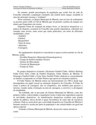 Projecto “Semanas Temáticas”                               Curso de Animadores Locais
 Associação de Defesa do Património de Mértola             Câmara Municipal de Mértola

       No entanto, grande percentagem da população que reside fora da sede de
 Concelho sobretudo a população estudantil, não usufrui deste espaço, residindo aí
 uma das principais lacunas a "combater".
       Neste momento, a Câmara Municipal de Mértola, tem em fase de acabamento
 as piscinas junto à EB 2,3/ ES de Mértola que irá permitir a prática da natação aos
 alunos que frequentam este ensino.
       Enquanto forma de ocupação de tempos livres, as iniciativas desportivas e a
 prática do desporto, assumem no Concelho uma grande importância, sobretudo nas
 camadas mais jovens, tanto assim que reúne praticantes, em torno de diferentes
 modalidades, como:
      - Andebol;
      - Futebol;
      - Basquetebol;
      - Ténis de mesa;
      - Atletismo;
      - Canoagem;

       Os equipamentos desportivos concentram-se quase exclusivamente na vila de
Mértola, sendo:
       - Pavilhão Desportivo Municipal (Gimnodesportivo)
       - Campo de futebol (medidas oficiais)
       - Ginásio de Musculação
       - Circuito de Manutenção
       - Campo de Ténis

      Os grupos desportivos existentes (Alcariense Futebol Clube, Atlético Sporting
 Clube Corte Gafo, Clube de Futebol Guadiana; Clube Náutico de Mértola; S.
 Domingos Futebol Clube e Corte Sines Futebol Clube) dedicam-se essencialmente
 ao futebol, exceptuando-se o Clube Náutico que aposta nos desportos náuticos.
      O Clube Náutico de Mértola entrou em funcionamento em 1987,e desde logo
 desempenhou um papel crucial na animação desportiva do Concelho. O Clube dá
 realce à prática de canoagem, não só competitiva, mas também para passeios e
 turismo, visando ainda a formação na área de canoagem, o convívio e a divulgação
 da modalidade.
        Na realidade, não só por parte da Câmara Municipal de Mértola, como dos
 próprios clubes, colectividades e populações locais é dada uma importância especial
 às actividades desportivas. As manifestações desportivas recebem uma grande
 adesão do público, talvez devido à quase inexistência de outro tipo de iniciativas
 culturais. Pode-se assim dizer que a actividade desportiva no Concelho de Mértola é
 bastante razoável e recebe por parte da população e das colectividades em geral um
 apreço especial.
        Contudo a Câmara Municipal de Mértola. desenvolve outras iniciativas
 como:

                                                                                         11
 