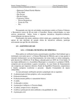 Projecto “Semanas Temáticas”                                  Curso de Animadores Locais
Associação de Defesa do Património de Mértola                Câmara Municipal de Mértola

        - Quinzena Cultural Serrão Martins
        - 25 de Abril
        - Dia Árvore
        - Dia da Criança
        - Concursos Vários
        - Provas Desportivas
        - Festas da Vila
        - Etc..


       Perseguindo este tipo de actividades encontramos ainda os Centros Culturais
e Recreativos (cerca de 60 em todo o Concelho). Destas colectividades, as mais
activas, promovem bailes, festas e algumas iniciativas desportivo-culturais,
essencialmente em épocas festivas.
       Finalizando este ponto, podemos referir ainda que a população do Concelho,
apesar de não desfrutar de grande oferta de iniciativas culturais, participa
activamente nas que lhe são oferecidas.

        2.5 – AGENTES LOCAIS

                 2.5.1 – CÂMARA MUNICIPAL DE MÈRTOLA

        Pela análise já verificável nesta caracterização concelhia é fácil deduzir que a
instituição com maior peso é a Câmara Municipal de Mértola, que se rege quanto à
inserção institucional e ao seu funcionamento, tal como todas as outras autarquias,
pelo decreto Lei 100/84 de 19 de Março, alterado pela Lei 18/91 de 12 de Junho. O
seu órgão deliberativo é a Assembleia Municipal e o executivo é a própria C:M.M.,
composto por um presidente e quatro vereadores. As suas fontes de financiamento
são compostas por impostos directos, Fundo de Equilíbrio Financeiro, empréstimos
e fundos europeios (conforme o presente               Quadro Comunitário de Apoio
1994/1999).
        As suas principais atribuições perante a população são as seguintes:
• A administração de bens próprios, sob a sua jurisdição;
• O desenvolvimento;
• O abastecimento público e saneamento básico;
• A saúde;
• A educação e ensino;
• A protecção á infância e à Terceira Idade;
• A cultura, tempos livres e desporto;
• A defesa e protecção do meio ambiente e da qualidade de vida;
• A protecção civil.


                                                                                           12
 